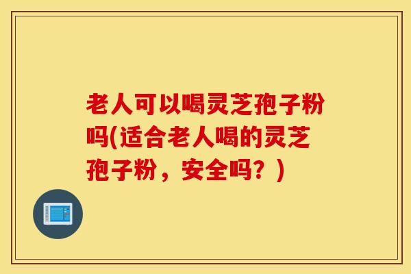 老人可以喝灵芝孢子粉吗(适合老人喝的灵芝孢子粉，安全吗？)