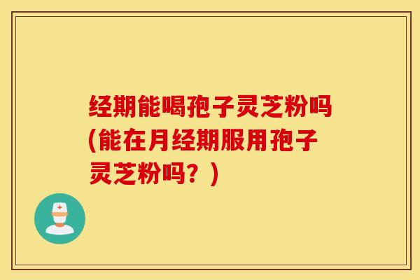 经期能喝孢子灵芝粉吗(能在月经期服用孢子灵芝粉吗？)