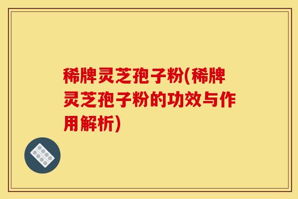稀牌灵芝孢子粉(稀牌灵芝孢子粉的功效与作用解析)