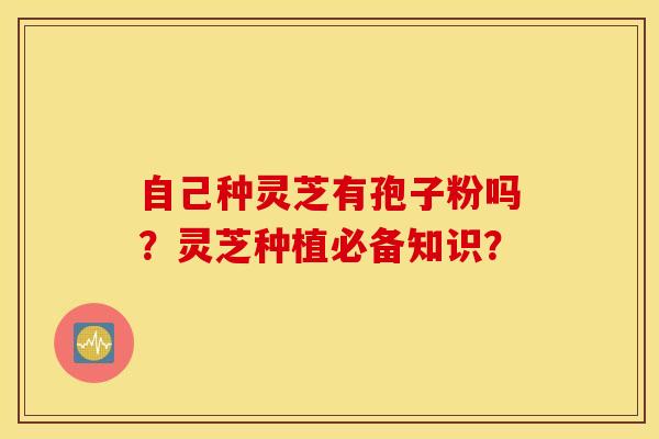 自己种灵芝有孢子粉吗？灵芝种植必备知识？