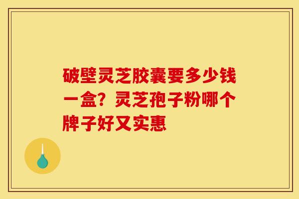 破壁灵芝胶囊要多少钱一盒？灵芝孢子粉哪个牌子好又实惠