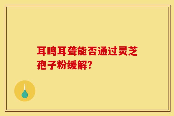 耳鸣耳聋能否通过灵芝孢子粉缓解？