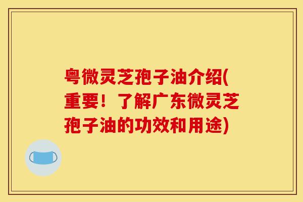 粤微灵芝孢子油介绍(重要！了解广东微灵芝孢子油的功效和用途)