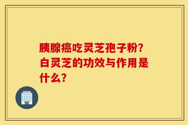 胰腺癌吃灵芝孢子粉？白灵芝的功效与作用是什么？