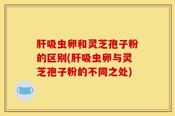 肝吸虫卵和灵芝孢子粉的区别(肝吸虫卵与灵芝孢子粉的不同之处)