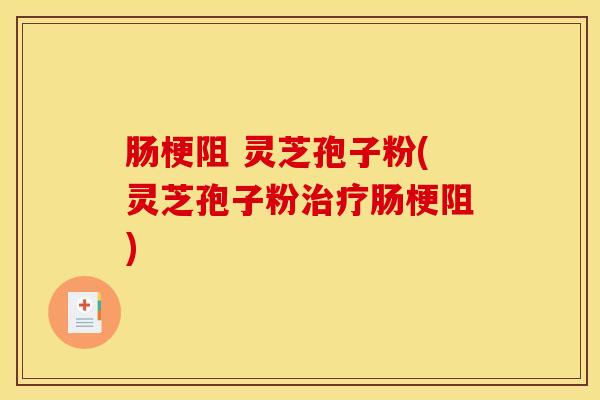 肠梗阻 灵芝孢子粉(灵芝孢子粉治疗肠梗阻)