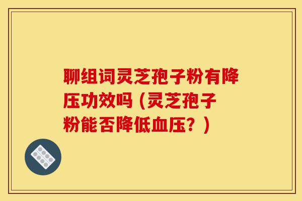 聊组词灵芝孢子粉有降压功效吗 (灵芝孢子粉能否降低血压？)