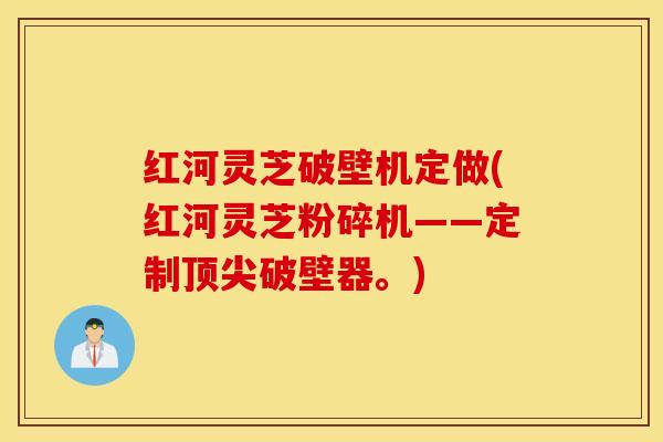 红河灵芝破壁机定做(红河灵芝粉碎机——定制顶尖破壁器。)