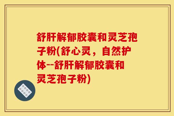 舒肝解郁胶囊和灵芝孢子粉(舒心灵，自然护体--舒肝解郁胶囊和灵芝孢子粉)
