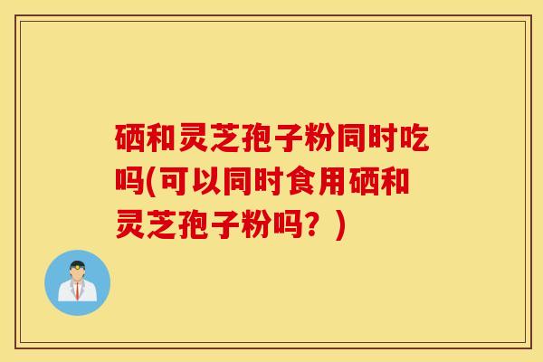 硒和灵芝孢子粉同时吃吗(可以同时食用硒和灵芝孢子粉吗？)