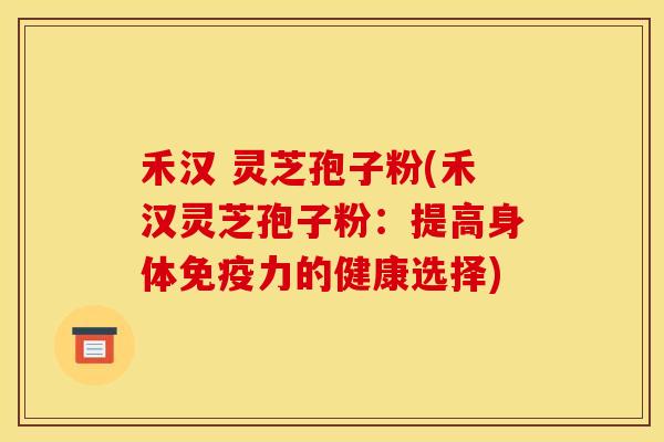 禾汉 灵芝孢子粉(禾汉灵芝孢子粉：提高身体免疫力的健康选择)