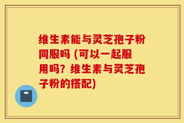 维生素能与灵芝孢子粉同服吗 (可以一起服用吗？维生素与灵芝孢子粉的搭配)