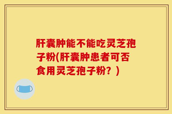 肝囊肿能不能吃灵芝孢子粉(肝囊肿患者可否食用灵芝孢子粉？)
