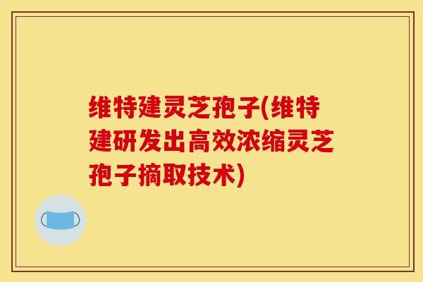 维特建灵芝孢子(维特建研发出高效浓缩灵芝孢子摘取技术)
