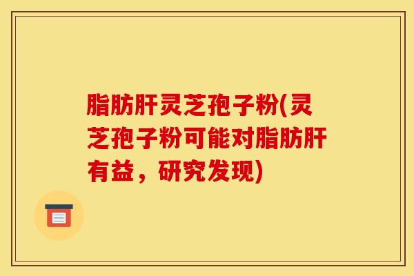 脂肪肝灵芝孢子粉(灵芝孢子粉可能对脂肪肝有益，研究发现)