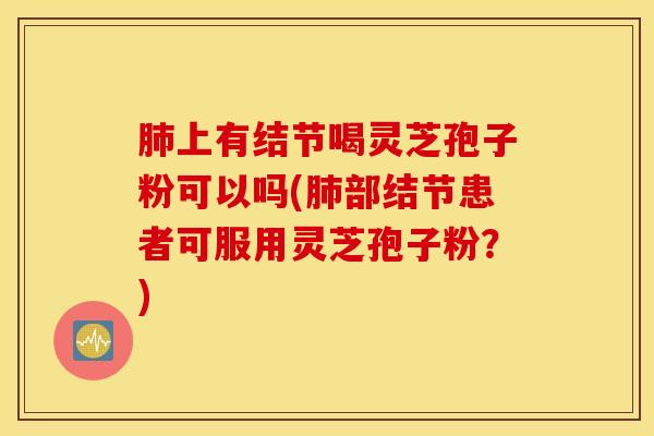 肺上有结节喝灵芝孢子粉可以吗(肺部结节患者可服用灵芝孢子粉？)