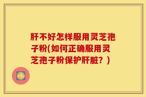肝不好怎样服用灵芝孢子粉(如何正确服用灵芝孢子粉保护肝脏？)