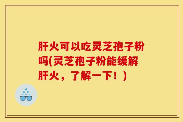 肝火可以吃灵芝孢子粉吗(灵芝孢子粉能缓解肝火，了解一下！)