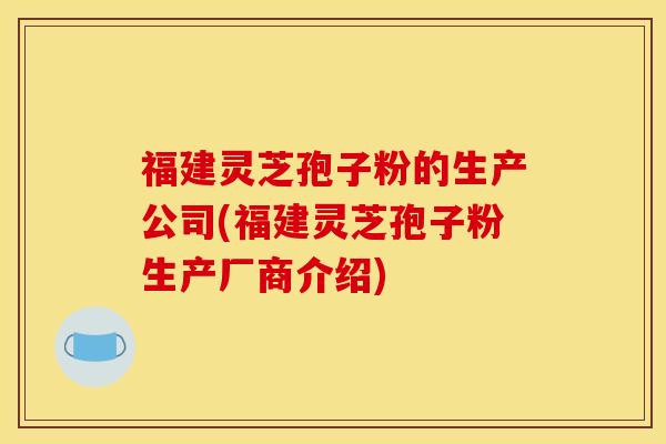 福建灵芝孢子粉的生产公司(福建灵芝孢子粉生产厂商介绍)