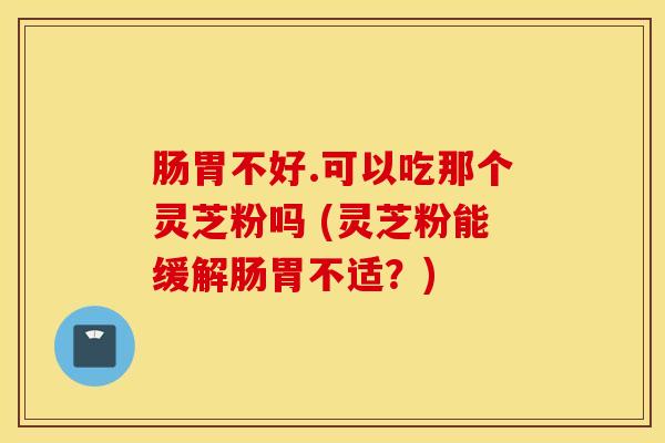 肠胃不好.可以吃那个灵芝粉吗 (灵芝粉能缓解肠胃不适？)
