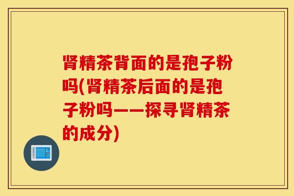 肾精茶背面的是孢子粉吗(肾精茶后面的是孢子粉吗——探寻肾精茶的成分)
