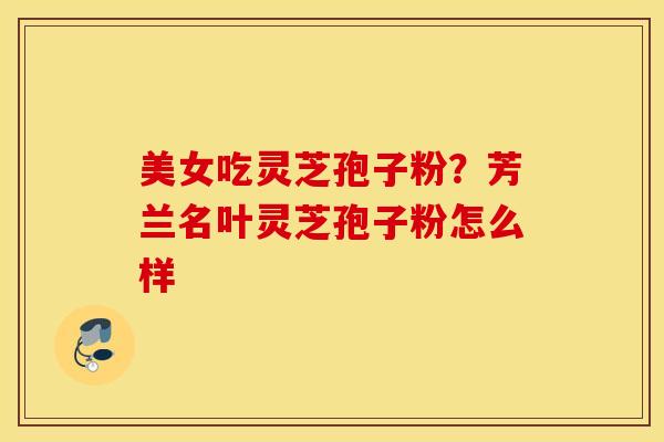 美女吃灵芝孢子粉？芳兰名叶灵芝孢子粉怎么样