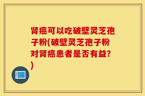 肾癌可以吃破壁灵芝孢子粉(破壁灵芝孢子粉对肾癌患者是否有益？)