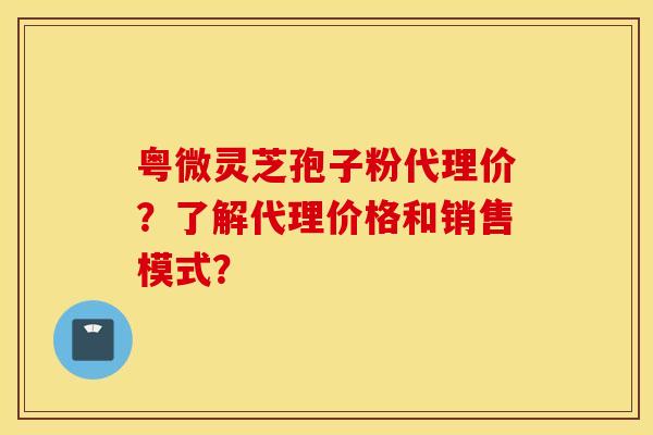 粤微灵芝孢子粉代理价？了解代理价格和销售模式？