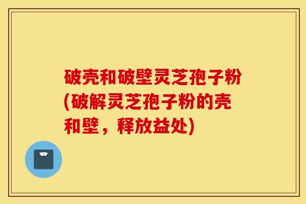 破壳和破壁灵芝孢子粉(破解灵芝孢子粉的壳和壁，释放益处)
