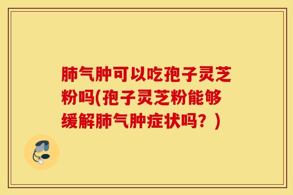 肺气肿可以吃孢子灵芝粉吗(孢子灵芝粉能够缓解肺气肿症状吗？)
