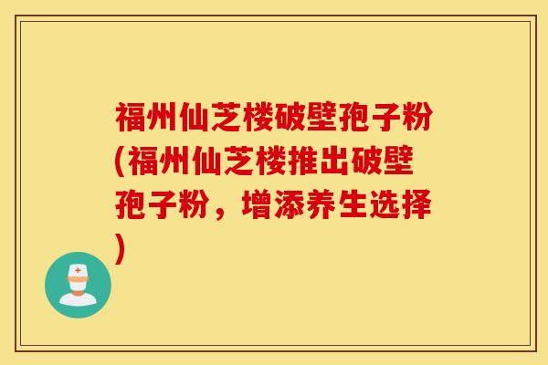 福州仙芝楼破壁孢子粉(福州仙芝楼推出破壁孢子粉，增添养生选择)