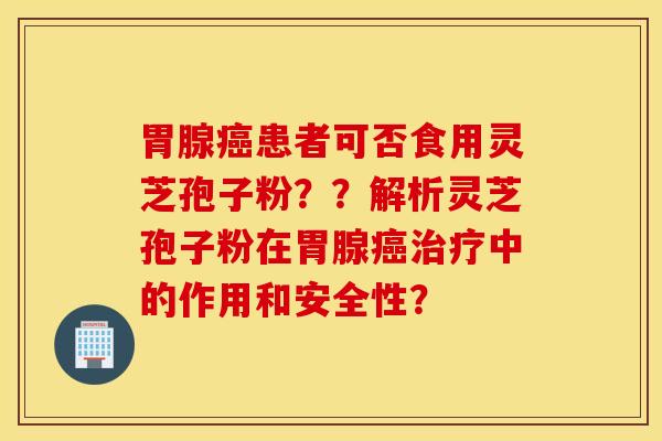胃腺癌患者可否食用灵芝孢子粉？？解析灵芝孢子粉在胃腺癌治疗中的作用和安全性？