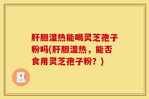 肝胆湿热能喝灵芝孢子粉吗(肝胆湿热，能否食用灵芝孢子粉？)