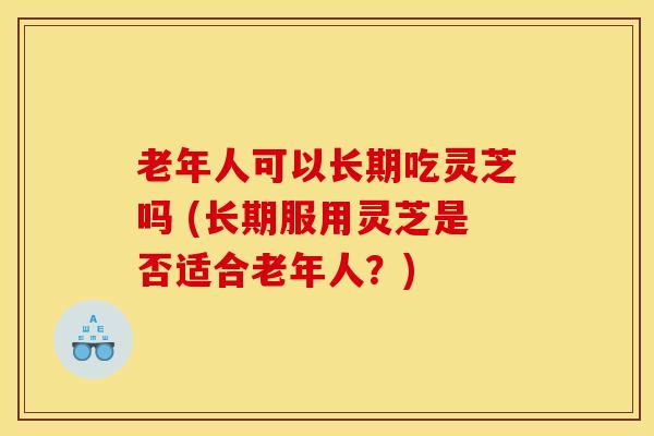 老年人可以长期吃灵芝吗 (长期服用灵芝是否适合老年人？)