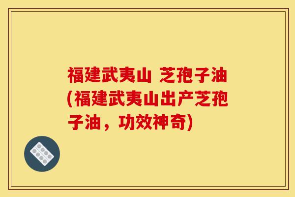 福建武夷山 芝孢子油(福建武夷山出产芝孢子油，功效神奇)