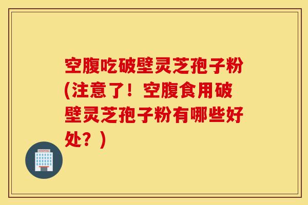 空腹吃破壁灵芝孢子粉(注意了！空腹食用破壁灵芝孢子粉有哪些好处？)