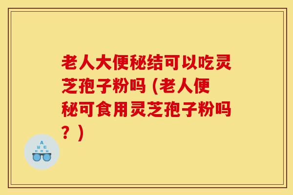老人大便秘结可以吃灵芝孢子粉吗 (老人便秘可食用灵芝孢子粉吗？)
