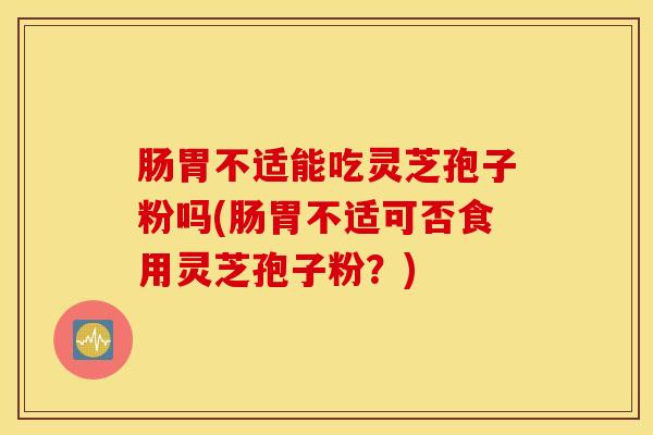 肠胃不适能吃灵芝孢子粉吗(肠胃不适可否食用灵芝孢子粉？)