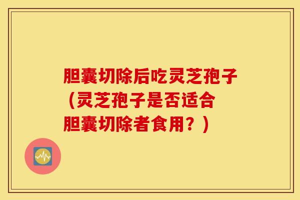 胆囊切除后吃灵芝孢子 (灵芝孢子是否适合胆囊切除者食用？)