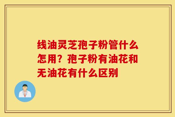 线油灵芝孢子粉管什么怎用？孢子粉有油花和无油花有什么区别