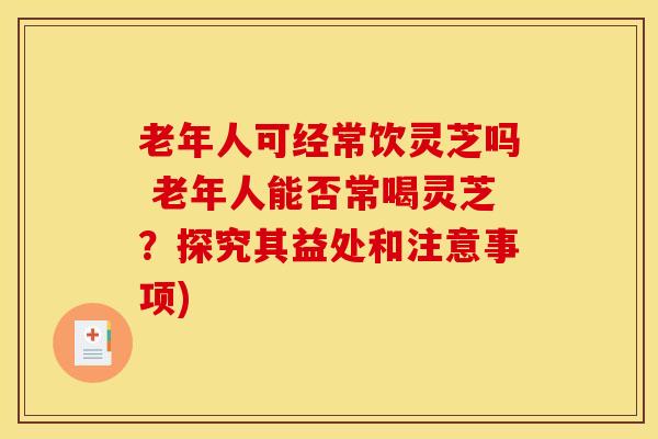 老年人可经常饮灵芝吗 老年人能否常喝灵芝？探究其益处和注意事项)