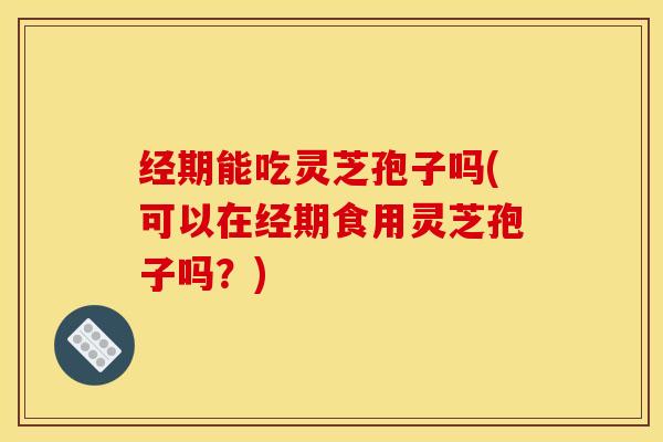 经期能吃灵芝孢子吗(可以在经期食用灵芝孢子吗？)
