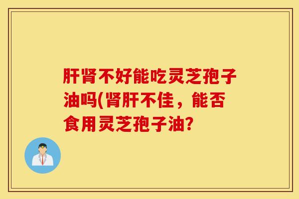 肝肾不好能吃灵芝孢子油吗(肾肝不佳，能否食用灵芝孢子油？