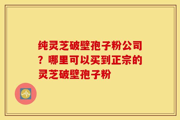 纯灵芝破壁孢子粉公司？哪里可以买到正宗的灵芝破壁孢子粉