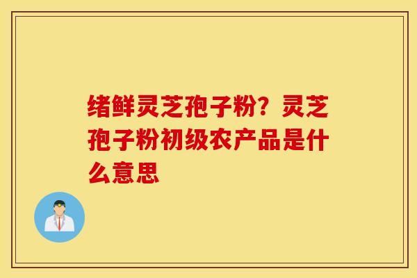 绪鲜灵芝孢子粉？灵芝孢子粉初级农产品是什么意思