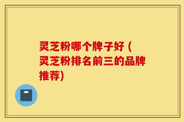 灵芝粉哪个牌子好 (灵芝粉排名前三的品牌推荐)