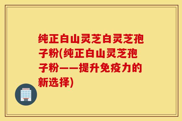 纯正白山灵芝白灵芝孢子粉(纯正白山灵芝孢子粉——提升免疫力的新选择)