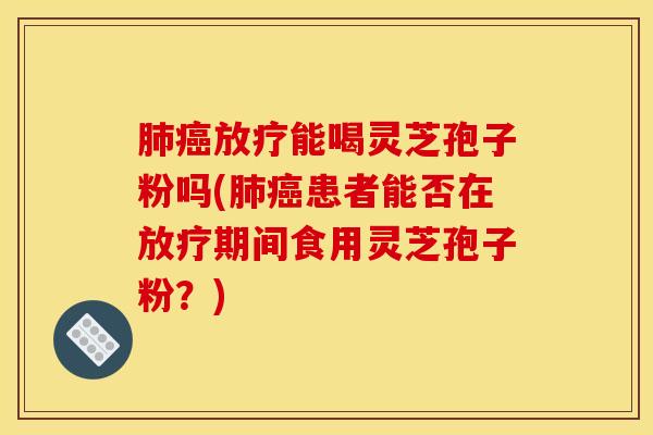 肺癌放疗能喝灵芝孢子粉吗(肺癌患者能否在放疗期间食用灵芝孢子粉？)