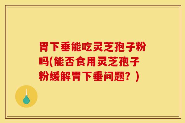 胃下垂能吃灵芝孢子粉吗(能否食用灵芝孢子粉缓解胃下垂问题？)