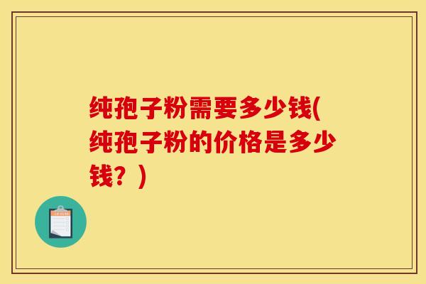 纯孢子粉需要多少钱(纯孢子粉的价格是多少钱？)